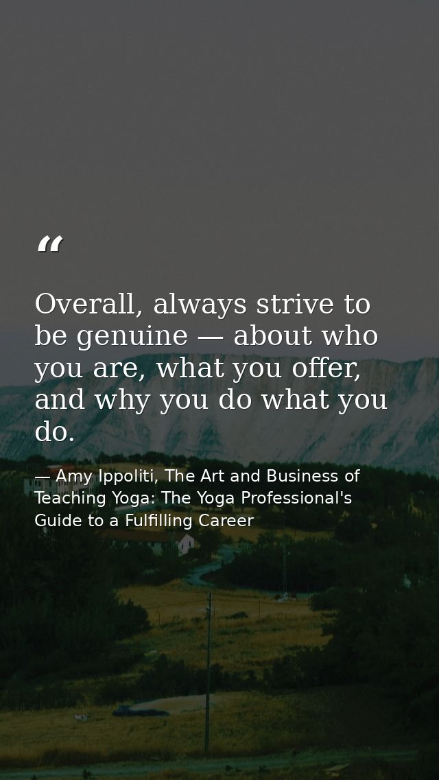 Overall, always strive to be genuine — about who you are, what you offer, and why you do what you do. — Amy Ippoliti, The Art and Business of Teaching Yoga: The Yoga Professional's Guide to a Fulfilling Career