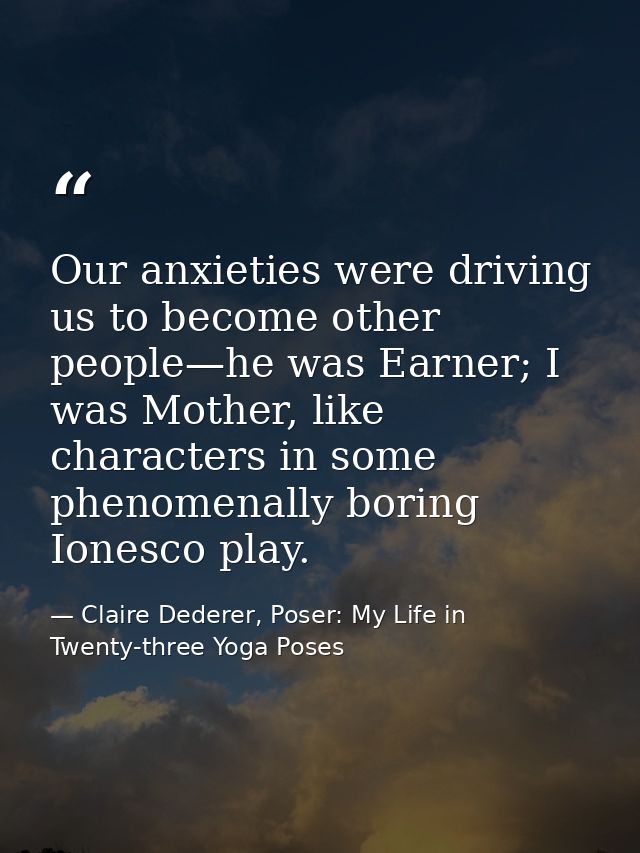 Our anxieties were driving us to become other people—he was Earner; I was Mother, like characters in some phenomenally b — Claire Dederer, Poser: My Life in Twenty-three Yoga Poses