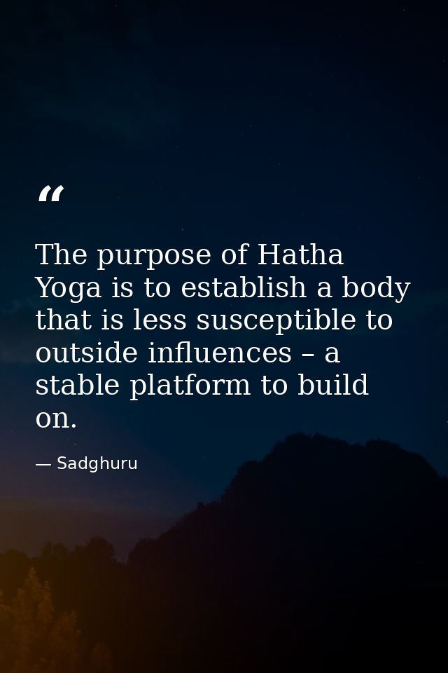The purpose of Hatha Yoga is to establish a body that is less susceptible to outside influences – a stable platform to b — Sadghuru