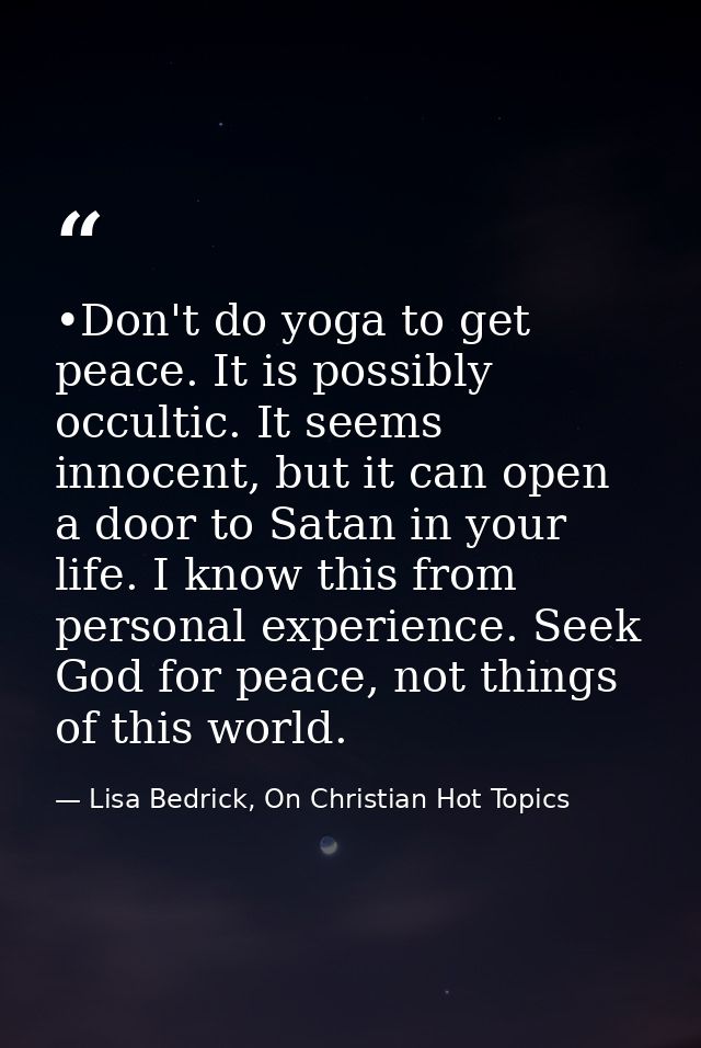 •Don't do yoga to get peace. It is possibly occultic. It seems innocent, but it can open a door to Satan in your life. I — Lisa Bedrick, On Christian Hot Topics