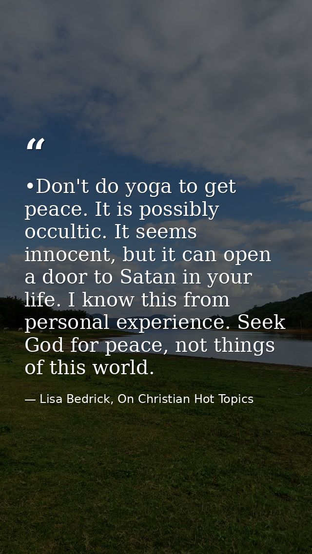 •Don't do yoga to get peace. It is possibly occultic. It seems innocent, but it can open a door to Satan in your life. I — Lisa Bedrick, On Christian Hot Topics