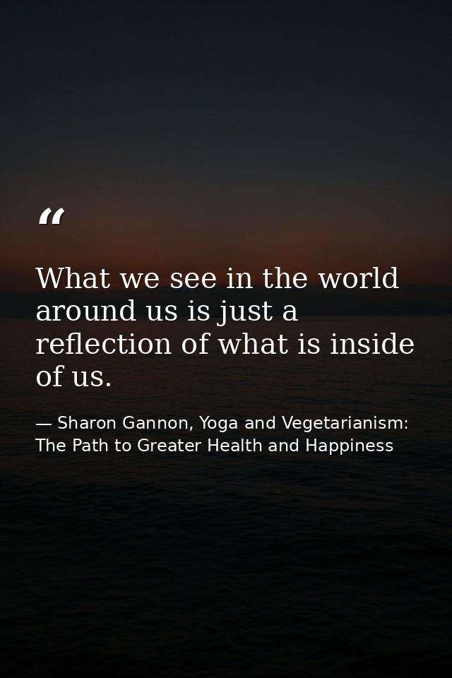 What we see in the world around us is just a reflection of what is inside of us. — Sharon Gannon, Yoga and Vegetarianism: The Path to Greater Health and Happiness