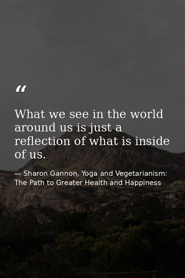 What we see in the world around us is just a reflection of what is inside of us. — Sharon Gannon, Yoga and Vegetarianism: The Path to Greater Health and Happiness