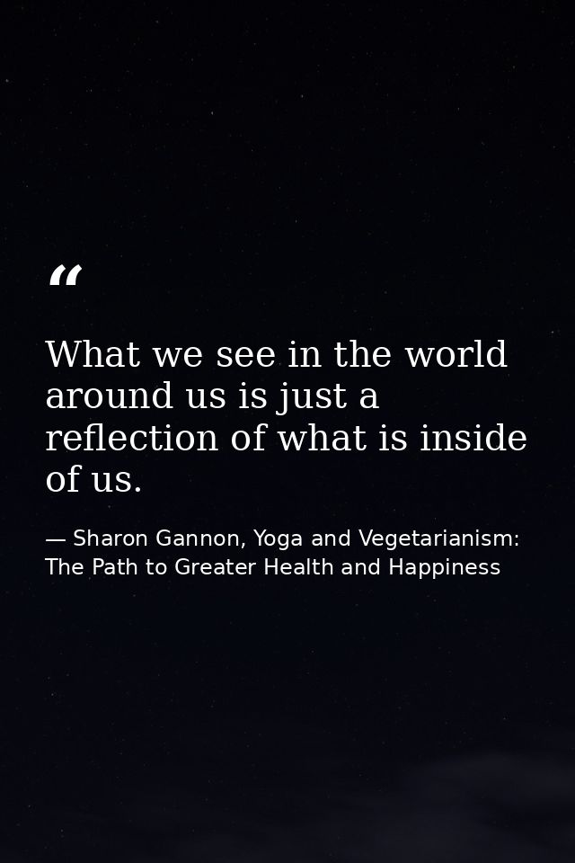What we see in the world around us is just a reflection of what is inside of us. — Sharon Gannon, Yoga and Vegetarianism: The Path to Greater Health and Happiness