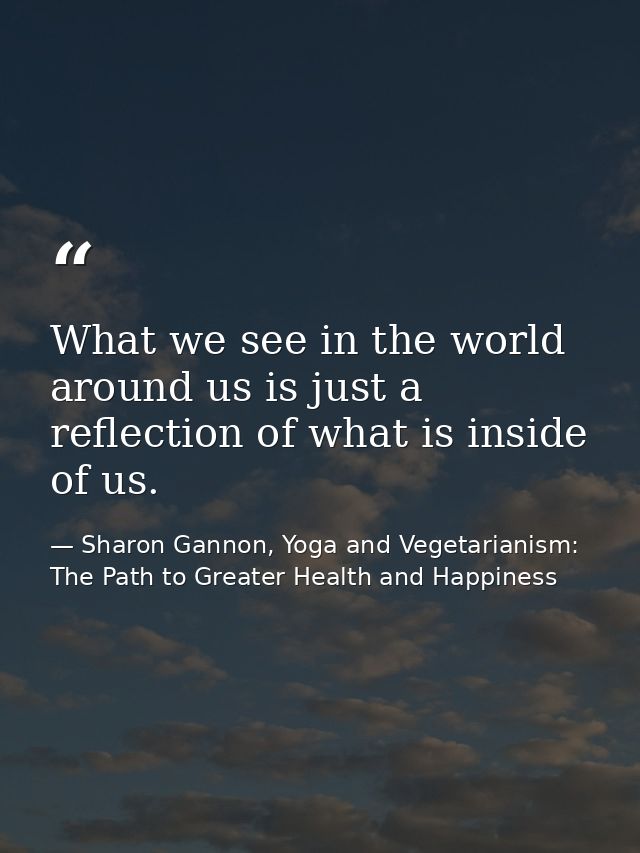 What we see in the world around us is just a reflection of what is inside of us. — Sharon Gannon, Yoga and Vegetarianism: The Path to Greater Health and Happiness