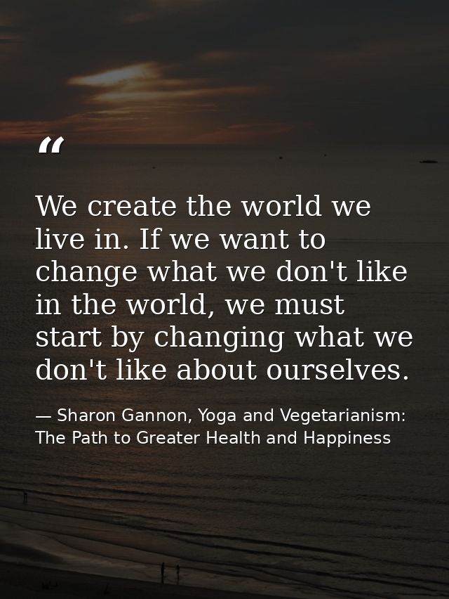 We create the world we live in. If we want to change what we don't like in the world, we must start by changing what we  — Sharon Gannon, Yoga and Vegetarianism: The Path to Greater Health and Happiness