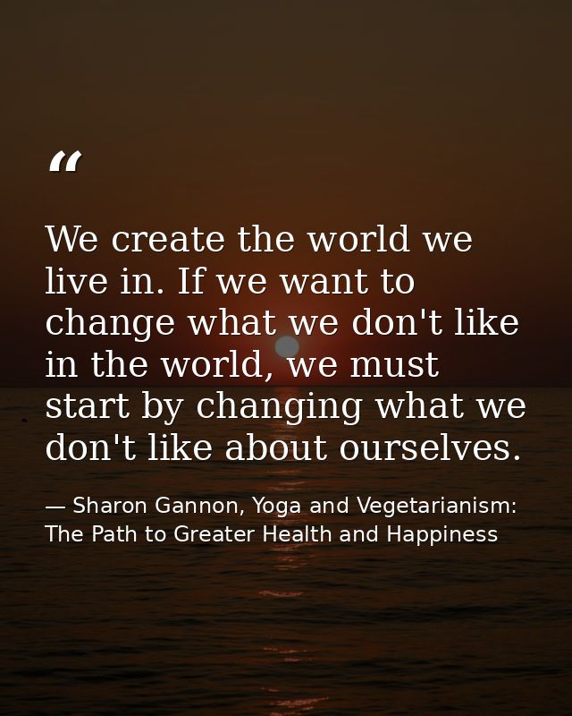 We create the world we live in. If we want to change what we don't like in the world, we must start by changing what we  — Sharon Gannon, Yoga and Vegetarianism: The Path to Greater Health and Happiness