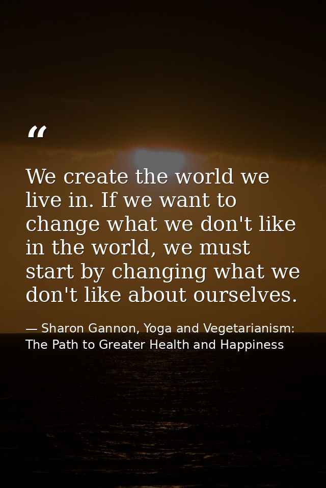We create the world we live in. If we want to change what we don't like in the world, we must start by changing what we  — Sharon Gannon, Yoga and Vegetarianism: The Path to Greater Health and Happiness