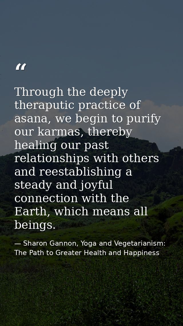 Through the deeply theraputic practice of asana, we begin to purify our karmas, thereby healing our past relationships w — Sharon Gannon, Yoga and Vegetarianism: The Path to Greater Health and Happiness