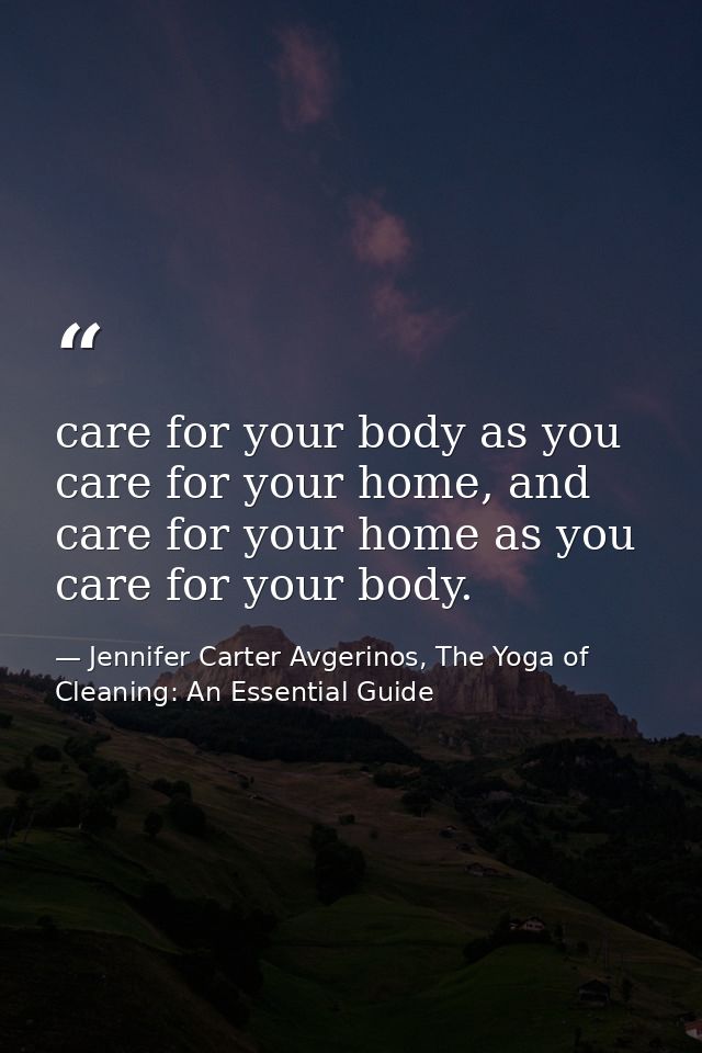 care for your body as you care for your home, and care for your home as you care for your body. — Jennifer Carter Avgerinos, The Yoga of Cleaning: An Essential Guide