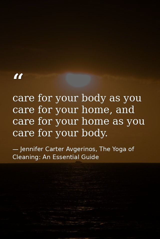 care for your body as you care for your home, and care for your home as you care for your body. — Jennifer Carter Avgerinos, The Yoga of Cleaning: An Essential Guide