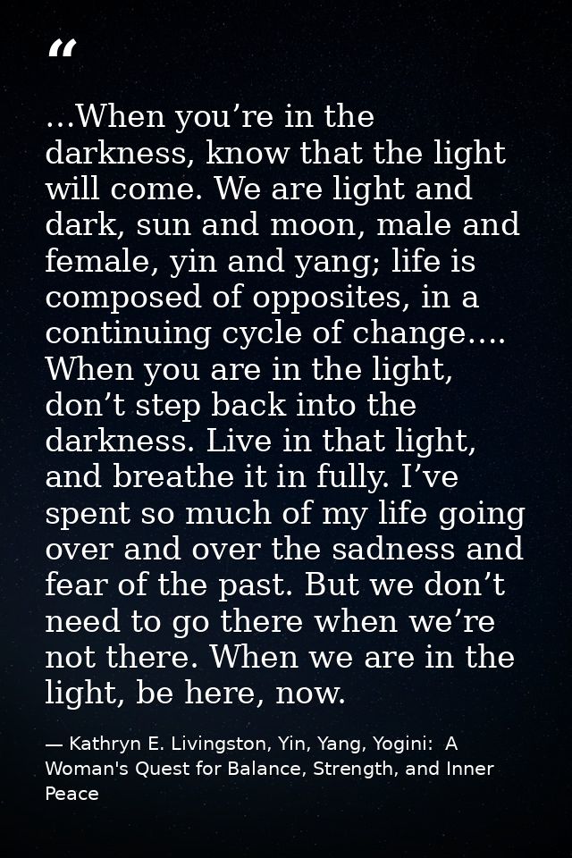 …When you’re in the darkness, know that the light will come. We are light and dark, sun and moon, male and female, yin a — Kathryn E. Livingston, Yin, Yang, Yogini:  A Woman's Quest for Balance, Strength, and Inner Peace