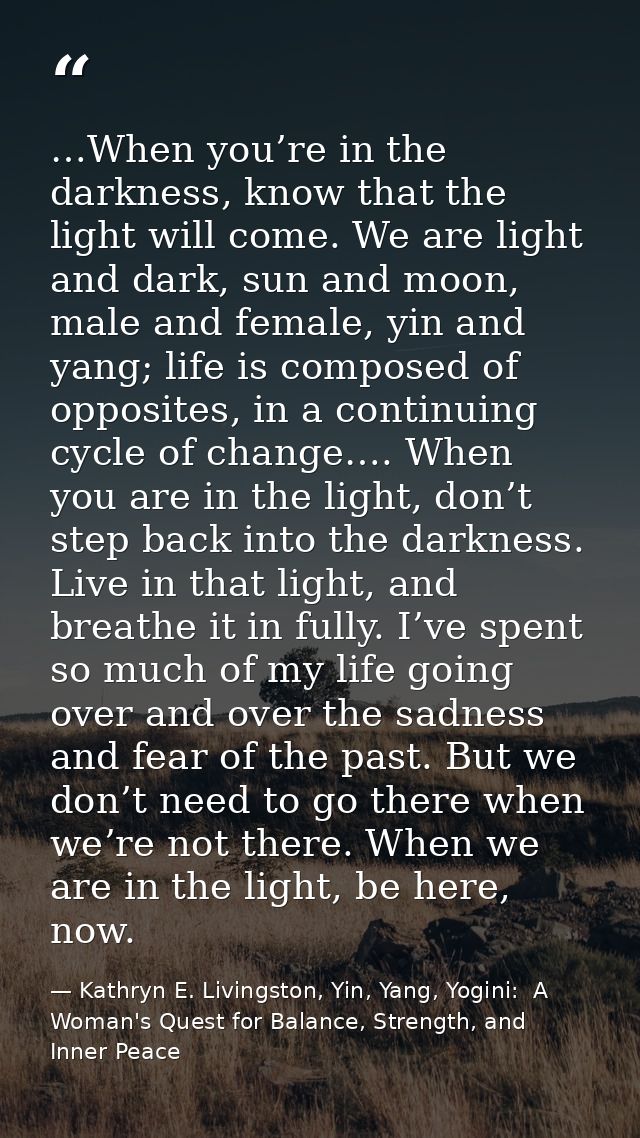 …When you’re in the darkness, know that the light will come. We are light and dark, sun and moon, male and female, yin a — Kathryn E. Livingston, Yin, Yang, Yogini:  A Woman's Quest for Balance, Strength, and Inner Peace