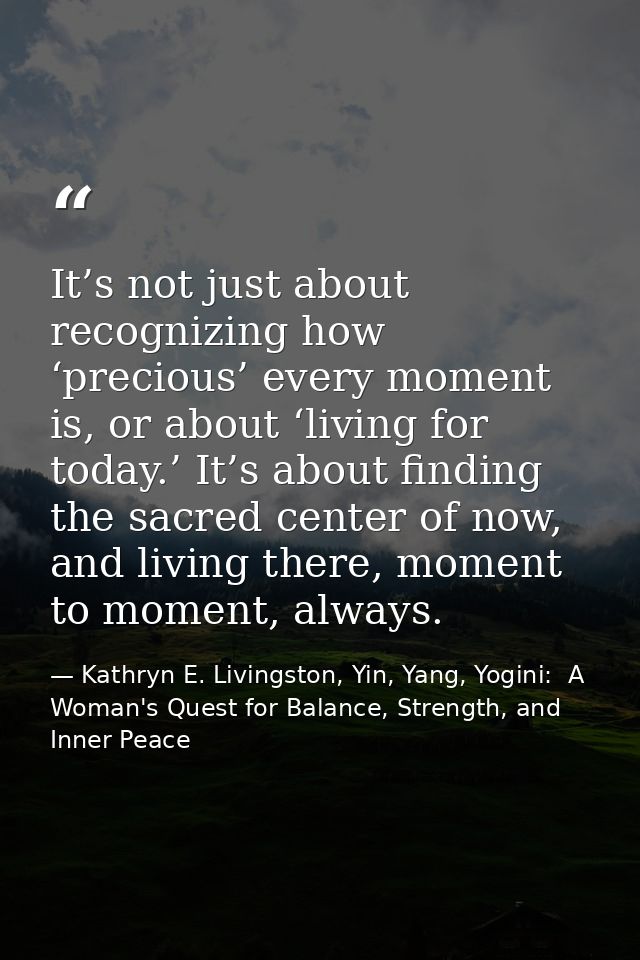 It’s not just about recognizing how ‘precious’ every moment is, or about ‘living for today.’ It’s about finding the sacr — Kathryn E. Livingston, Yin, Yang, Yogini:  A Woman's Quest for Balance, Strength, and Inner Peace