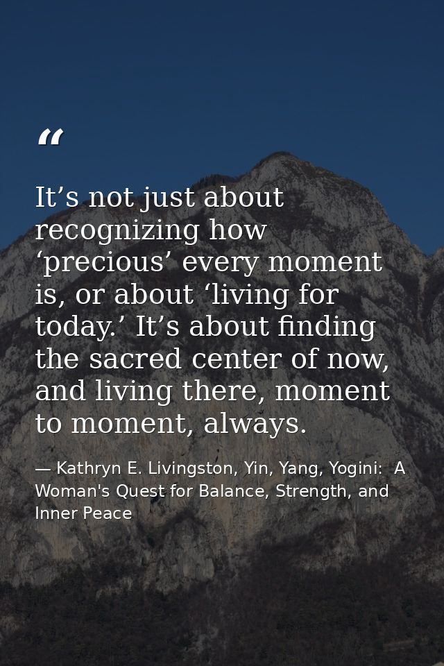 It’s not just about recognizing how ‘precious’ every moment is, or about ‘living for today.’ It’s about finding the sacr — Kathryn E. Livingston, Yin, Yang, Yogini:  A Woman's Quest for Balance, Strength, and Inner Peace
