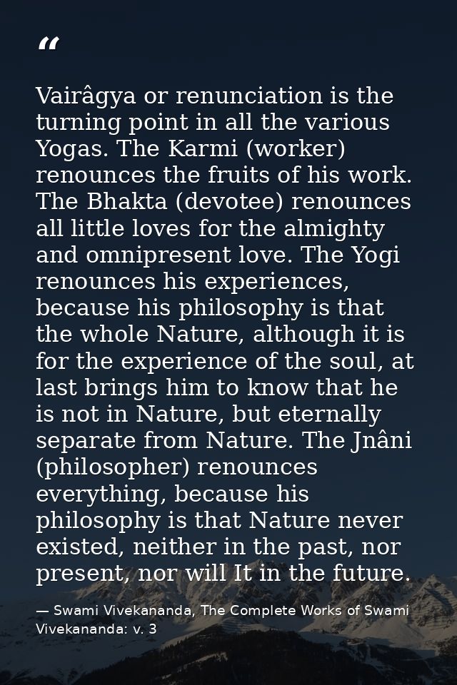 Vairâgya or renunciation is the turning point in all the various Yogas. The Karmi (worker) renounces the fruits of his w — Swami Vivekananda, The Complete Works of Swami Vivekananda: v. 3