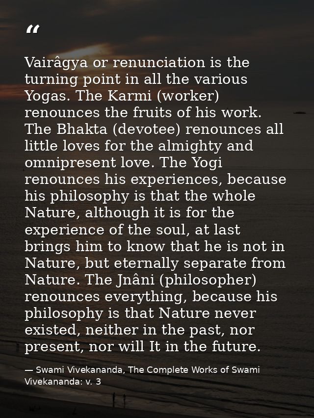 Vairâgya or renunciation is the turning point in all the various Yogas. The Karmi (worker) renounces the fruits of his w — Swami Vivekananda, The Complete Works of Swami Vivekananda: v. 3