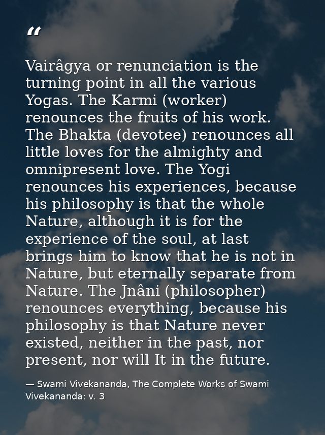 Vairâgya or renunciation is the turning point in all the various Yogas. The Karmi (worker) renounces the fruits of his w — Swami Vivekananda, The Complete Works of Swami Vivekananda: v. 3