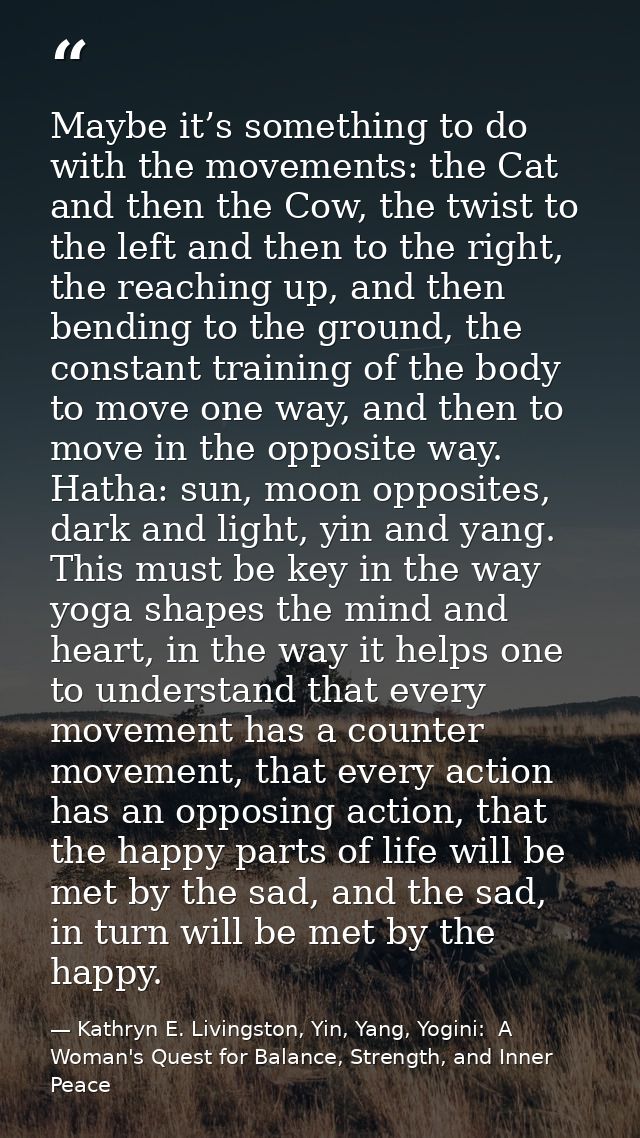 Maybe it’s something to do with the movements: the Cat and then the Cow, the twist to the left and then to the right, th — Kathryn E. Livingston, Yin, Yang, Yogini:  A Woman's Quest for Balance, Strength, and Inner Peace