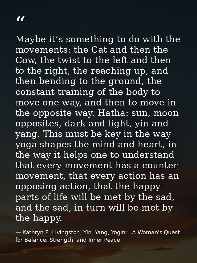 Maybe it’s something to do with the movements: the Cat and then the Cow, the twist to the left and then to the right, th — Kathryn E. Livingston, Yin, Yang, Yogini:  A Woman's Quest for Balance, Strength, and Inner Peace