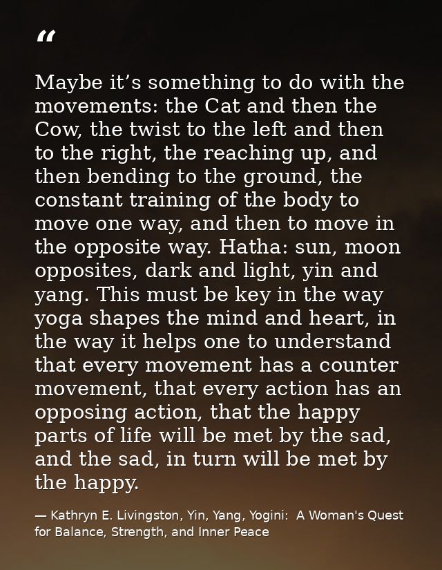 Maybe it’s something to do with the movements: the Cat and then the Cow, the twist to the left and then to the right, th — Kathryn E. Livingston, Yin, Yang, Yogini:  A Woman's Quest for Balance, Strength, and Inner Peace