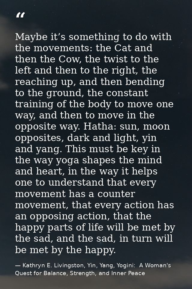 Maybe it’s something to do with the movements: the Cat and then the Cow, the twist to the left and then to the right, th — Kathryn E. Livingston, Yin, Yang, Yogini:  A Woman's Quest for Balance, Strength, and Inner Peace