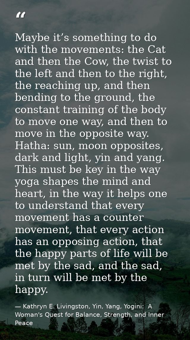 Maybe it’s something to do with the movements: the Cat and then the Cow, the twist to the left and then to the right, th — Kathryn E. Livingston, Yin, Yang, Yogini:  A Woman's Quest for Balance, Strength, and Inner Peace