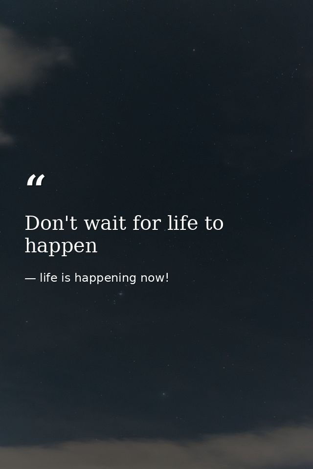 Don't wait for life to happen — life is happening now!