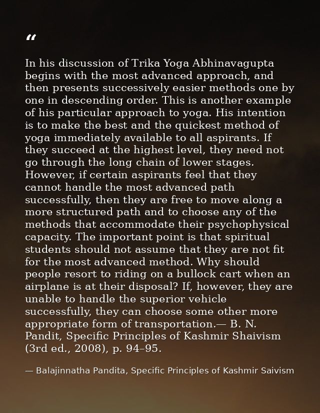 In his discussion of Trika Yoga Abhinavagupta begins with the most advanced approach, and then presents successively eas — Balajinnatha Pandita, Specific Principles of Kashmir Saivism