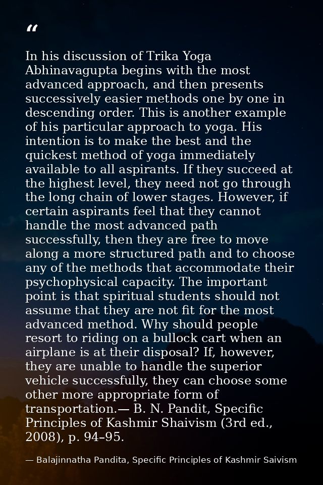 In his discussion of Trika Yoga Abhinavagupta begins with the most advanced approach, and then presents successively eas — Balajinnatha Pandita, Specific Principles of Kashmir Saivism