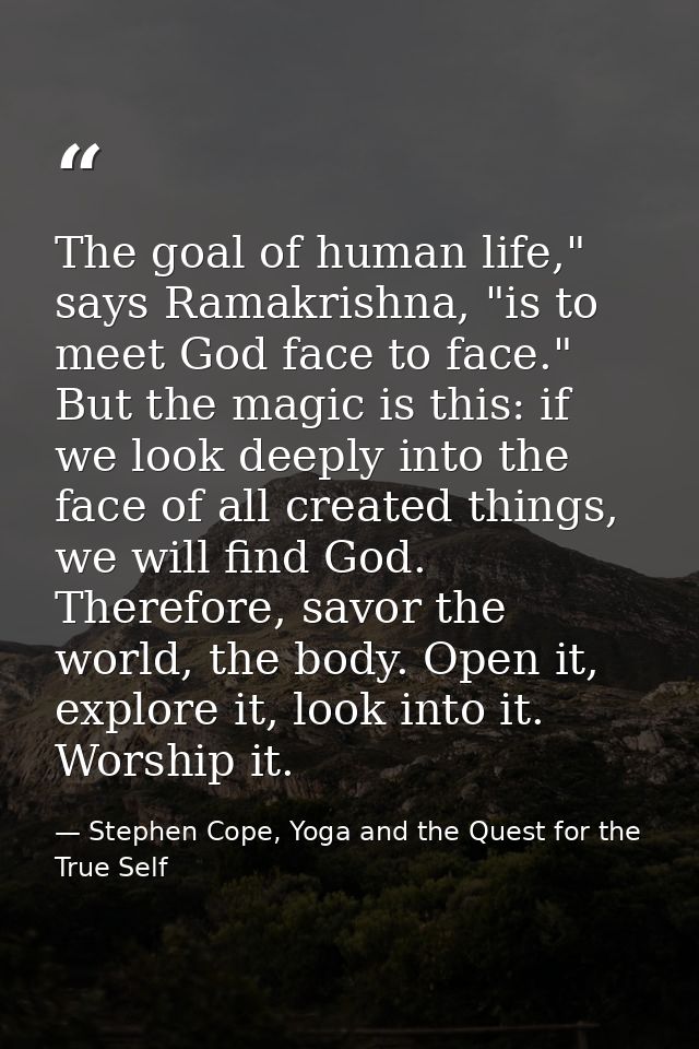 The goal of human life," says Ramakrishna, "is to meet God face to face." But the magic is this: if we look deeply into  — Stephen Cope, Yoga and the Quest for the True Self
