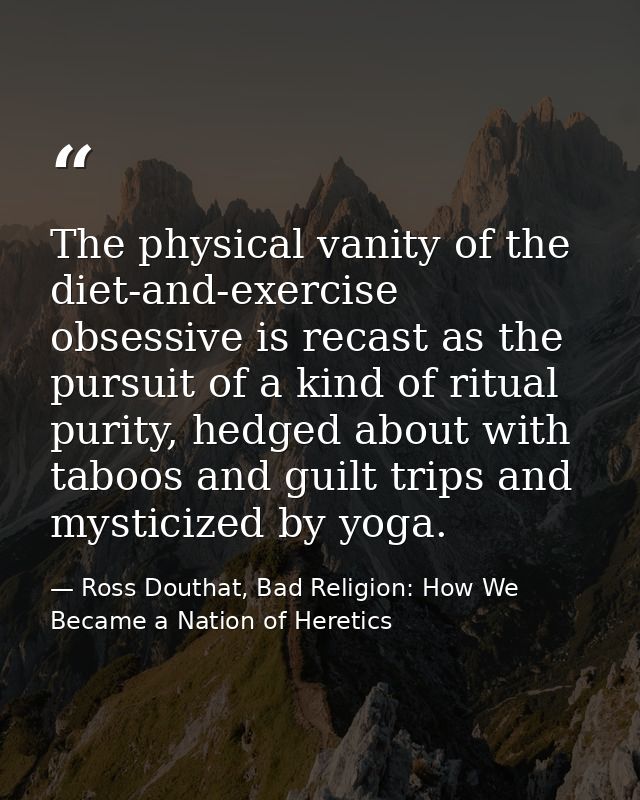 The physical vanity of the diet-and-exercise obsessive is recast as the pursuit of a kind of ritual purity, hedged about — Ross Douthat, Bad Religion: How We Became a Nation of Heretics