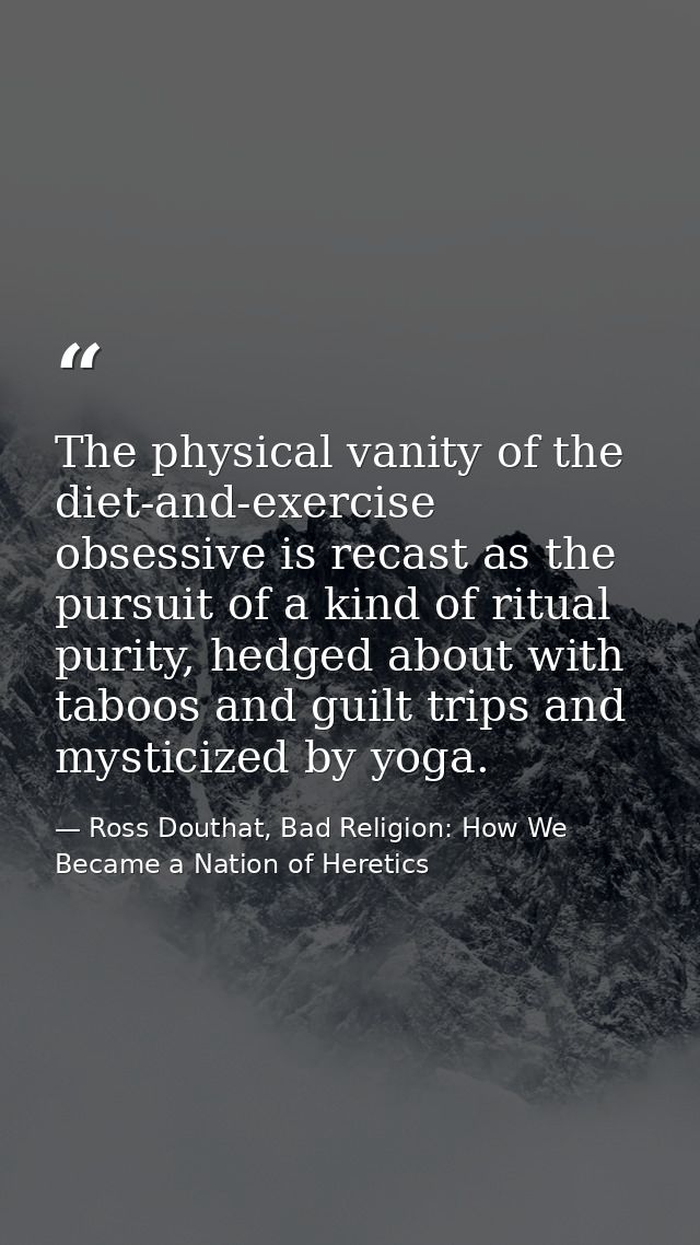 The physical vanity of the diet-and-exercise obsessive is recast as the pursuit of a kind of ritual purity, hedged about — Ross Douthat, Bad Religion: How We Became a Nation of Heretics