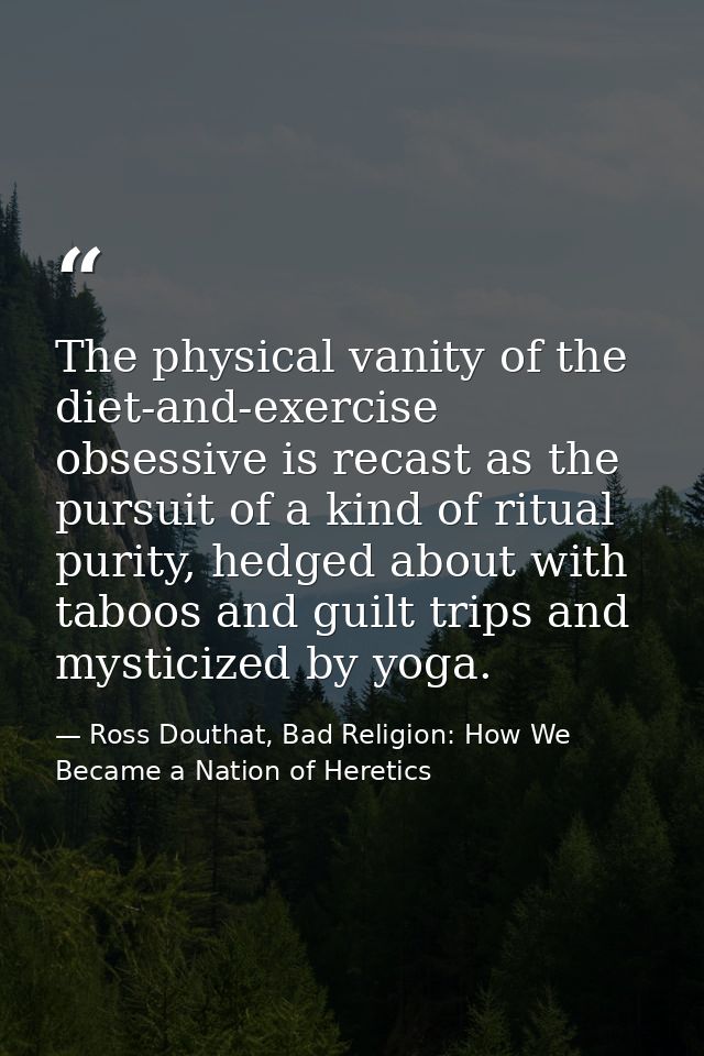 The physical vanity of the diet-and-exercise obsessive is recast as the pursuit of a kind of ritual purity, hedged about — Ross Douthat, Bad Religion: How We Became a Nation of Heretics