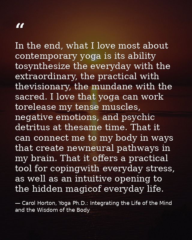 In the end, what I love most about contemporary yoga is its ability tosynthesize the everyday with the extraordinary, th — Carol Horton, Yoga Ph.D.: Integrating the Life of the Mind and the Wisdom of the Body