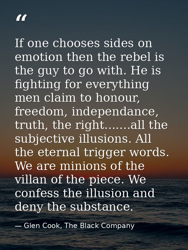 If one chooses sides on emotion then the rebel is the guy to go with. He is fighting for everything men claim to honour, — Glen Cook, The Black Company