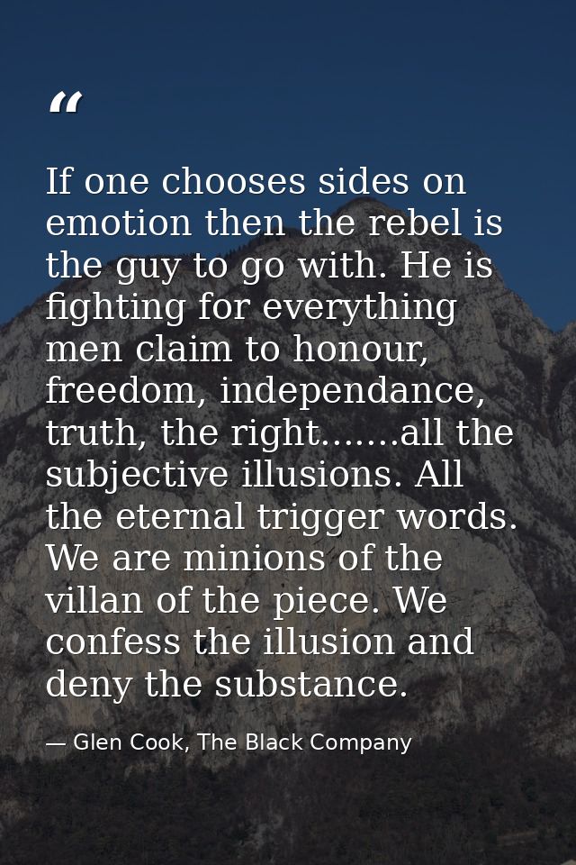 If one chooses sides on emotion then the rebel is the guy to go with. He is fighting for everything men claim to honour, — Glen Cook, The Black Company