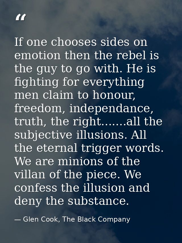 If one chooses sides on emotion then the rebel is the guy to go with. He is fighting for everything men claim to honour, — Glen Cook, The Black Company