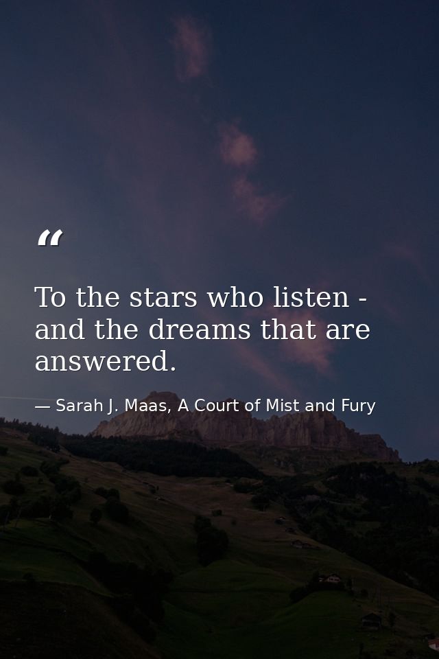 To the stars who listen - and the dreams that are answered. — Sarah J. Maas, A Court of Mist and Fury