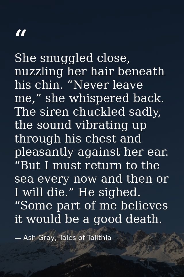 She snuggled close, nuzzling her hair beneath his chin. “Never leave me,” she whispered back. The siren chuckled sadly,  — Ash Gray, Tales of Talithia