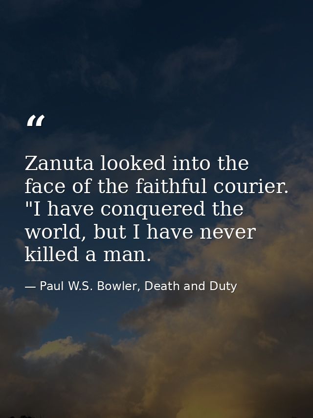 Zanuta looked into the face of the faithful courier. "I have conquered the world, but I have never killed a man. — Paul W.S. Bowler, Death and Duty