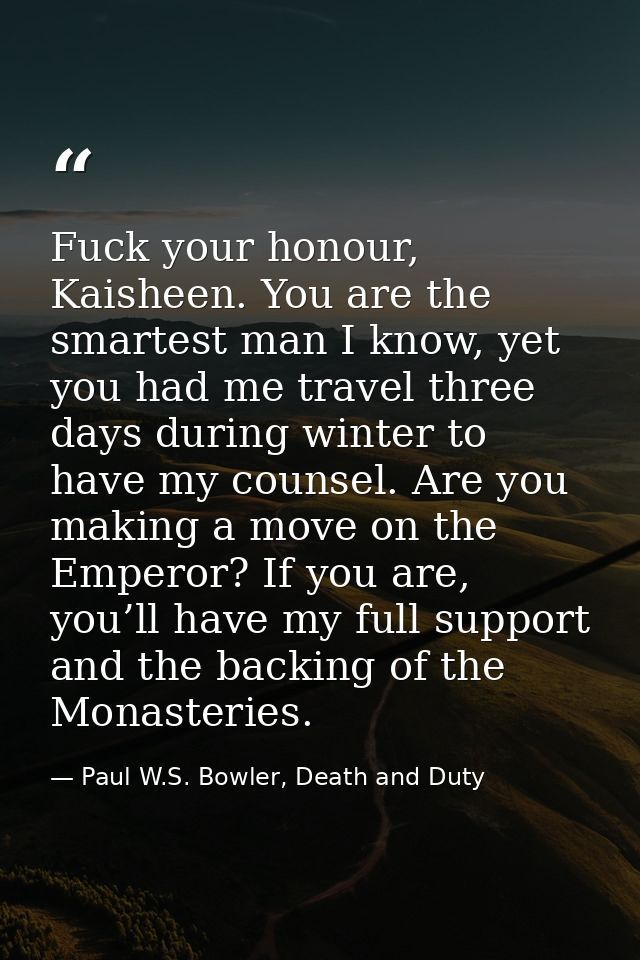 Fuck your honour, Kaisheen. You are the smartest man I know, yet you had me travel three days during winter to have my c — Paul W.S. Bowler, Death and Duty