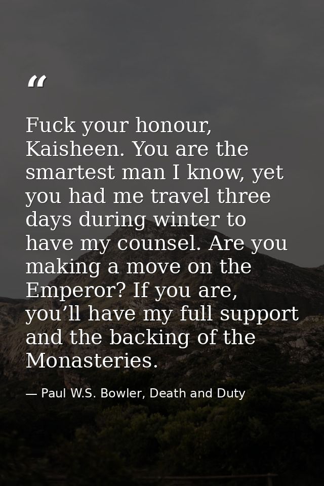 Fuck your honour, Kaisheen. You are the smartest man I know, yet you had me travel three days during winter to have my c — Paul W.S. Bowler, Death and Duty