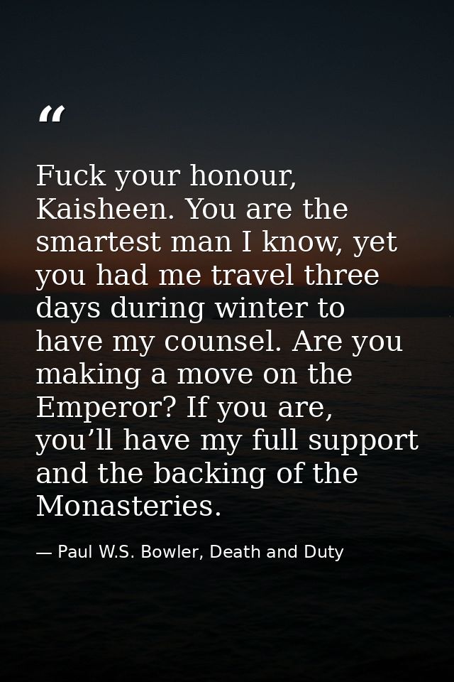 Fuck your honour, Kaisheen. You are the smartest man I know, yet you had me travel three days during winter to have my c — Paul W.S. Bowler, Death and Duty
