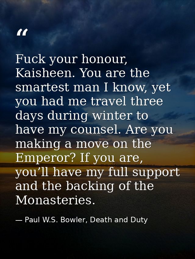 Fuck your honour, Kaisheen. You are the smartest man I know, yet you had me travel three days during winter to have my c — Paul W.S. Bowler, Death and Duty