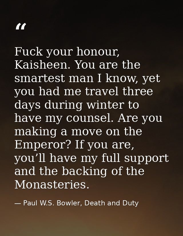 Fuck your honour, Kaisheen. You are the smartest man I know, yet you had me travel three days during winter to have my c — Paul W.S. Bowler, Death and Duty