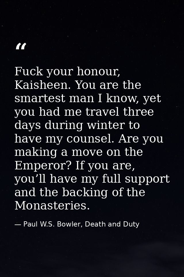 Fuck your honour, Kaisheen. You are the smartest man I know, yet you had me travel three days during winter to have my c — Paul W.S. Bowler, Death and Duty