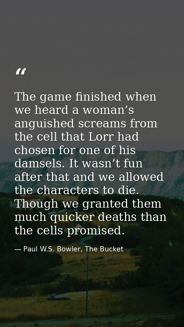 The game finished when we heard a woman’s anguished screams from the cell that Lorr had chosen for one of his damsels. I — Paul W.S. Bowler, The Bucket