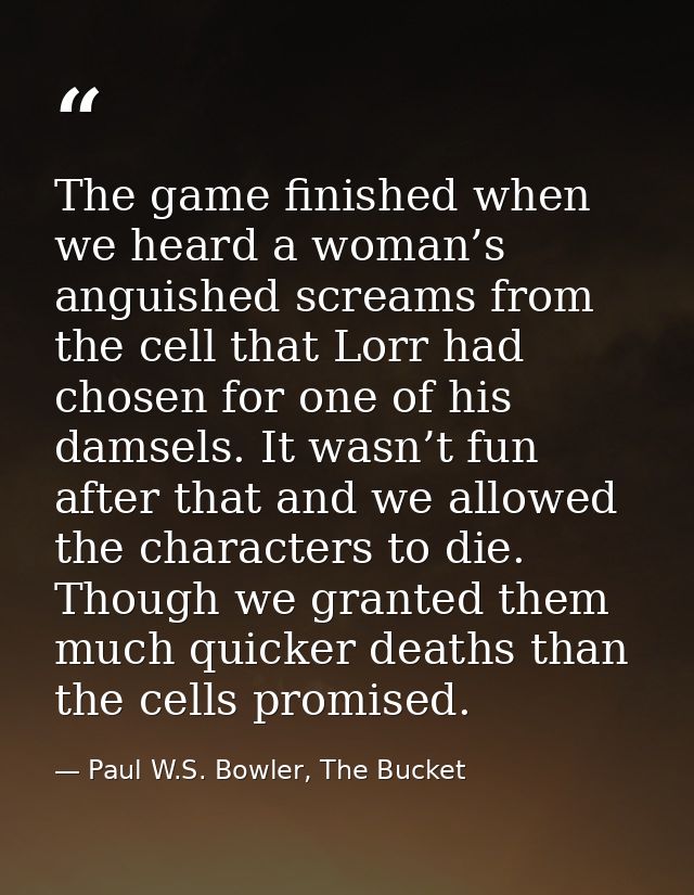 The game finished when we heard a woman’s anguished screams from the cell that Lorr had chosen for one of his damsels. I — Paul W.S. Bowler, The Bucket