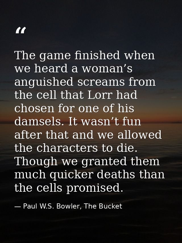 The game finished when we heard a woman’s anguished screams from the cell that Lorr had chosen for one of his damsels. I — Paul W.S. Bowler, The Bucket